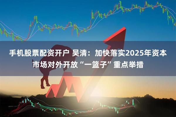 手机股票配资开户 吴清：加快落实2025年资本市场对外开放“一篮子”重点举措