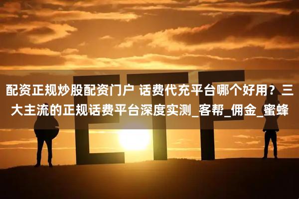 配资正规炒股配资门户 话费代充平台哪个好用？三大主流的正规话费平台深度实测_客帮_佣金_蜜蜂