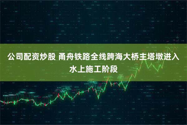 公司配资炒股 甬舟铁路全线跨海大桥主塔墩进入水上施工阶段