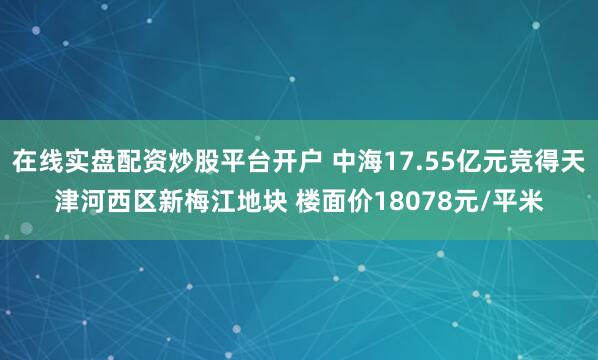 在线实盘配资炒股平台开户 中海17.55亿元竞得天津河西区新梅江地块 楼面价18078元/平米