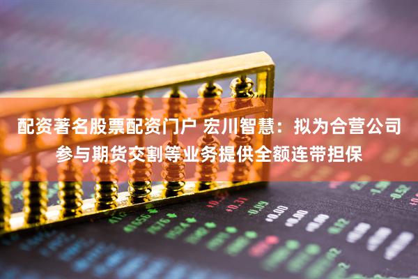 配资著名股票配资门户 宏川智慧：拟为合营公司参与期货交割等业务提供全额连带担保