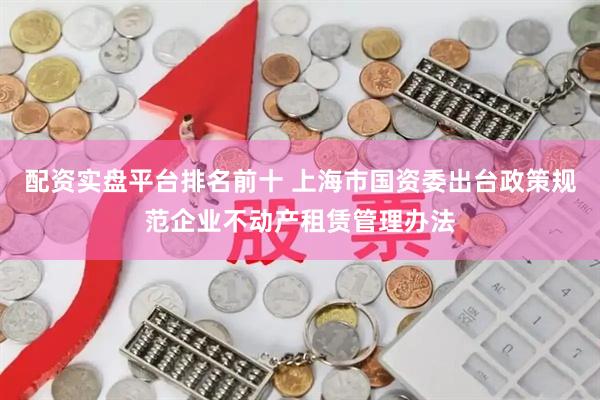 配资实盘平台排名前十 上海市国资委出台政策规范企业不动产租赁管理办法