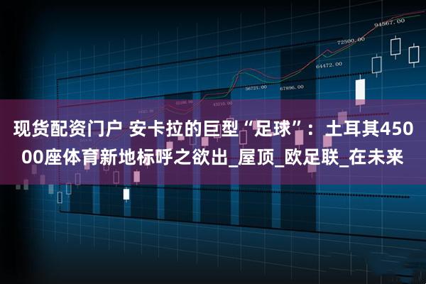 现货配资门户 安卡拉的巨型“足球”：土耳其45000座体育新地标呼之欲出_屋顶_欧足联_在未来