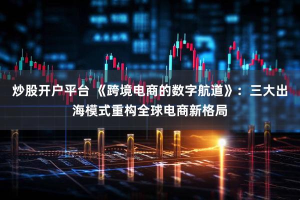 炒股开户平台 《跨境电商的数字航道》：三大出海模式重构全球电商新格局