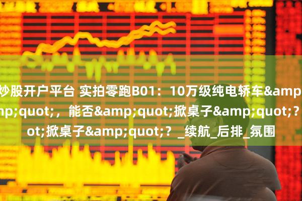 炒股开户平台 实拍零跑B01：10万级纯电轿车"搅局者"，能否"掀桌子"？_续航_后排_氛围