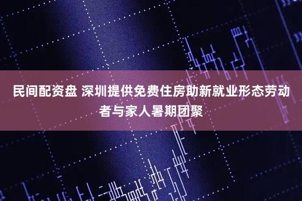 民间配资盘 深圳提供免费住房助新就业形态劳动者与家人暑期团聚