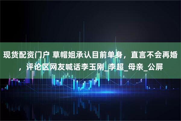 现货配资门户 草帽姐承认目前单身，直言不会再婚，评论区网友喊话李玉刚_李超_母亲_公屏