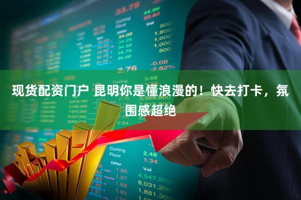 现货配资门户 昆明你是懂浪漫的！快去打卡，氛围感超绝