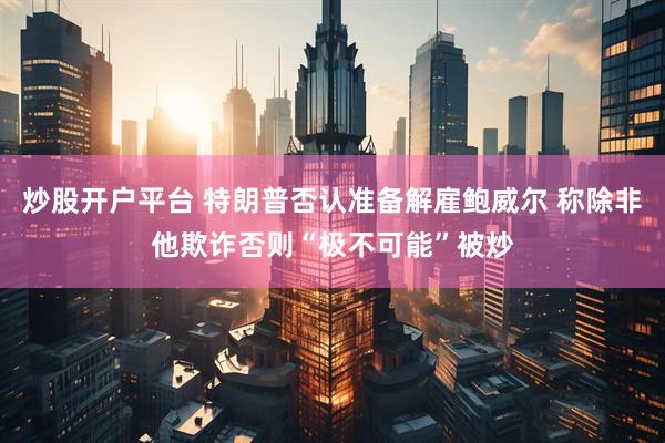 炒股开户平台 特朗普否认准备解雇鲍威尔 称除非他欺诈否则“极不可能”被炒