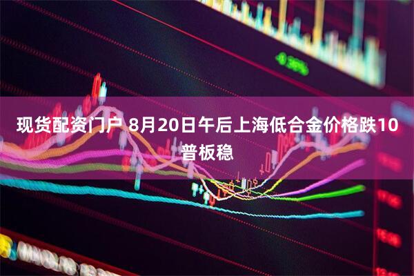 现货配资门户 8月20日午后上海低合金价格跌10普板稳