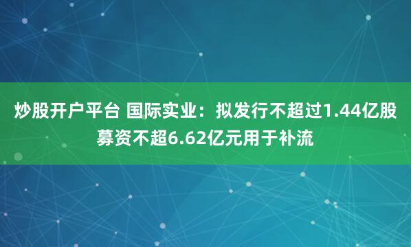 炒股开户平台 国际实业：拟发行不超过1.44亿股募资不超6.62亿元用于补流