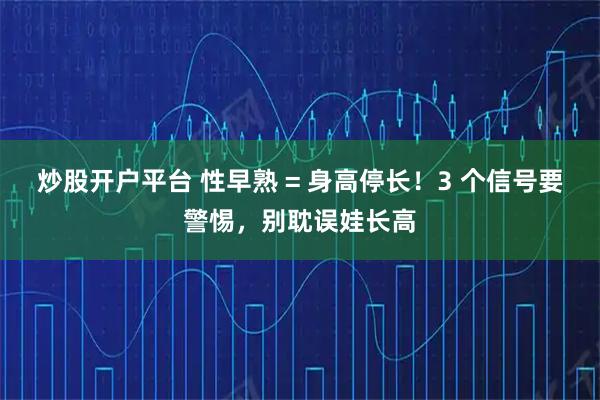 炒股开户平台 性早熟 = 身高停长！3 个信号要警惕，别耽误娃长高