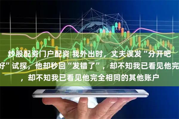 炒股配资门户配资 我外出时，丈夫误发“分开吧”。我正打算回“好”试探，他却秒回“发错了”，却不知我已看见他完全相同的其他账户